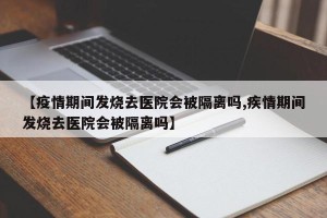 【疫情期间发烧去医院会被隔离吗,疾情期间发烧去医院会被隔离吗】