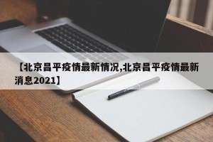 【北京昌平疫情最新情况,北京昌平疫情最新消息2021】