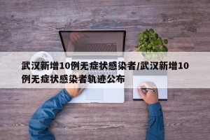 武汉新增10例无症状感染者/武汉新增10例无症状感染者轨迹公布