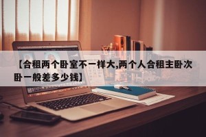 【合租两个卧室不一样大,两个人合租主卧次卧一般差多少钱】