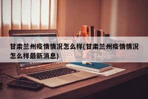 甘肃兰州疫情情况怎么样(甘肃兰州疫情情况怎么样最新消息)