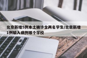 北京新增5例本土确诊含两名学生/北京新增1例输入病例哪个学校