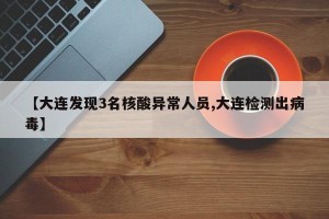 【大连发现3名核酸异常人员,大连检测出病毒】