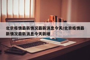 北京疫情最新情况最新消息今天/北京疫情最新情况最新消息今天新增