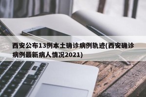 西安公布13例本土确诊病例轨迹(西安确诊病例最新病人情况2021)