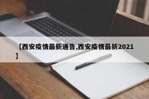【西安疫情最新通告,西安疫情最新2021】