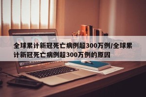 全球累计新冠死亡病例超300万例/全球累计新冠死亡病例超300万例的原因