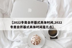 【2022冬奥会开幕式具体时间,2022冬奥会开幕式具体时间是几点】