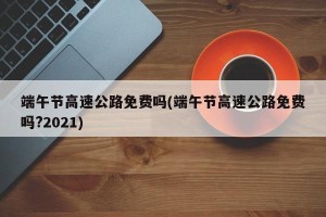 端午节高速公路免费吗(端午节高速公路免费吗?2021)