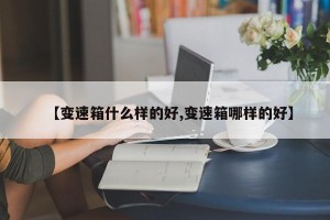 【变速箱什么样的好,变速箱哪样的好】