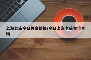 上海老庙今日黄金价格/今日上海老庙金价查询
