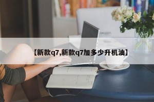 【新款q7,新款q7加多少升机油】