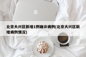 北京大兴区新增1例确诊病例(北京大兴区新增病例情况)