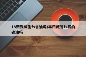 18新款威驰fs省油吗/丰田威驰fs真的省油吗