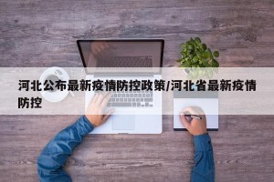 河北公布最新疫情防控政策/河北省最新疫情防控