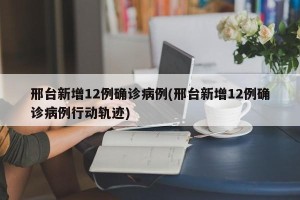 邢台新增12例确诊病例(邢台新增12例确诊病例行动轨迹)