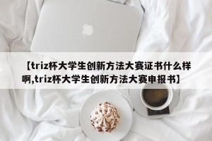 【triz杯大学生创新方法大赛证书什么样啊,triz杯大学生创新方法大赛申报书】