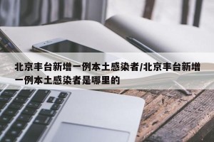 北京丰台新增一例本土感染者/北京丰台新增一例本土感染者是哪里的