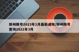 郑州限号2023年1月最新通知/郑州限号查询2021年3月