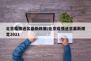 北京疫情进出最新政策/北京疫情进京最新规定2021