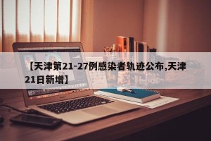 【天津第21-27例感染者轨迹公布,天津21日新增】