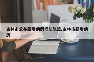 吉林市公布新增病例行动轨迹/吉林市新增病历