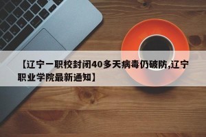 【辽宁一职校封闭40多天病毒仍破防,辽宁职业学院最新通知】