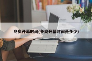 冬奥开幕时间(冬奥开幕时间是多少)