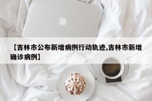 【吉林市公布新增病例行动轨迹,吉林市新增确诊病例】