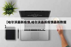 【哈尔滨最新疫情,哈尔滨最新疫情最新数据】