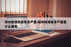 郑州疫情到底有多严重/郑州疫情有多严重是什么病毒
