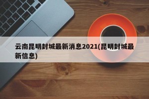 云南昆明封城最新消息2021(昆明封城最新信息)