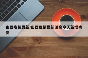 山西疫情最新/山西疫情最新消息今天新增病例