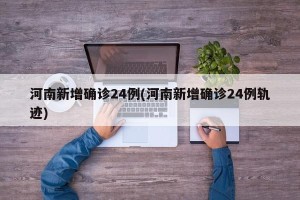 河南新增确诊24例(河南新增确诊24例轨迹)