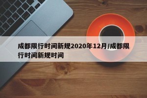 成都限行时间新规2020年12月/成都限行时间新规时间