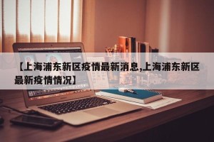【上海浦东新区疫情最新消息,上海浦东新区最新疫情情况】
