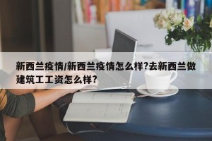 新西兰疫情/新西兰疫情怎么样?去新西兰做建筑工工资怎么样?