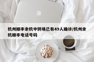 杭州顺丰余杭中转场已有49人确诊/杭州余杭顺丰电话号码