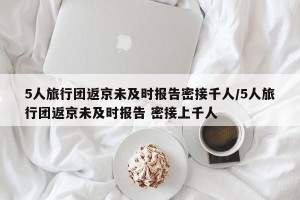 5人旅行团返京未及时报告密接千人/5人旅行团返京未及时报告 密接上千人