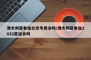 澳大利亚参加北京冬奥会吗/澳大利亚参加2022亚运会吗