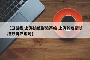 【卫健委:上海防疫形势严峻,上海的疫情防控形势严峻吗】