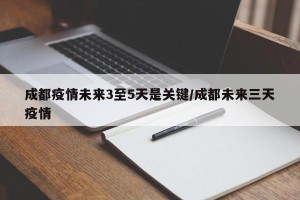 成都疫情未来3至5天是关键/成都未来三天疫情