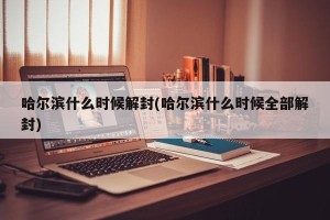 哈尔滨什么时候解封(哈尔滨什么时候全部解封)