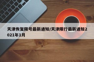 天津恢复限号最新通知/天津限行最新通知2021年1月