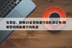 石家庄、邯郸20名密接者行动轨迹公布/邯郸密切接触者行动轨迹