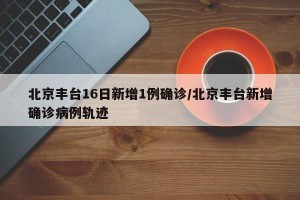 北京丰台16日新增1例确诊/北京丰台新增确诊病例轨迹