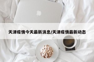 天津疫情今天最新消息/天津疫情最新动态