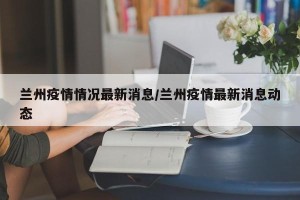 兰州疫情情况最新消息/兰州疫情最新消息动态