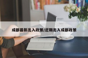成都最新出入政策/近期出入成都政策