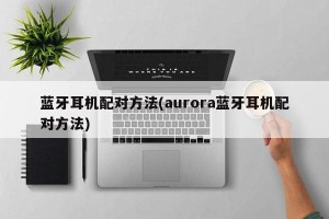 蓝牙耳机配对方法(aurora蓝牙耳机配对方法)